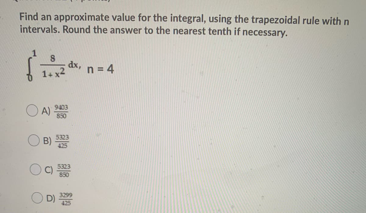 Find an approximate value for the integral, using the trapezoidal rule with n
intervals. Round the answer to the nearest tenth if necessary.
dx,
1+ x2
n = 4
O A)
9403
850
B)
425
5323
C)
850
O D)
