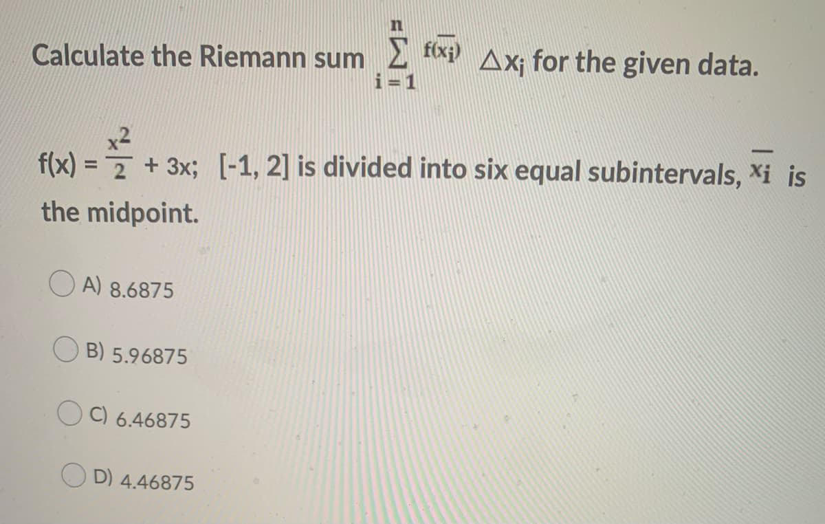 Calculate the Riemann sum2 tx Ax; for the given data.
i=1
x2
f(x) = 7 + 3x; [-1, 2] is divided into six equal subintervals, Xi is
the midpoint.
O A) 8.6875
B) 5.96875
C) 6.46875
O D) 4.46875
