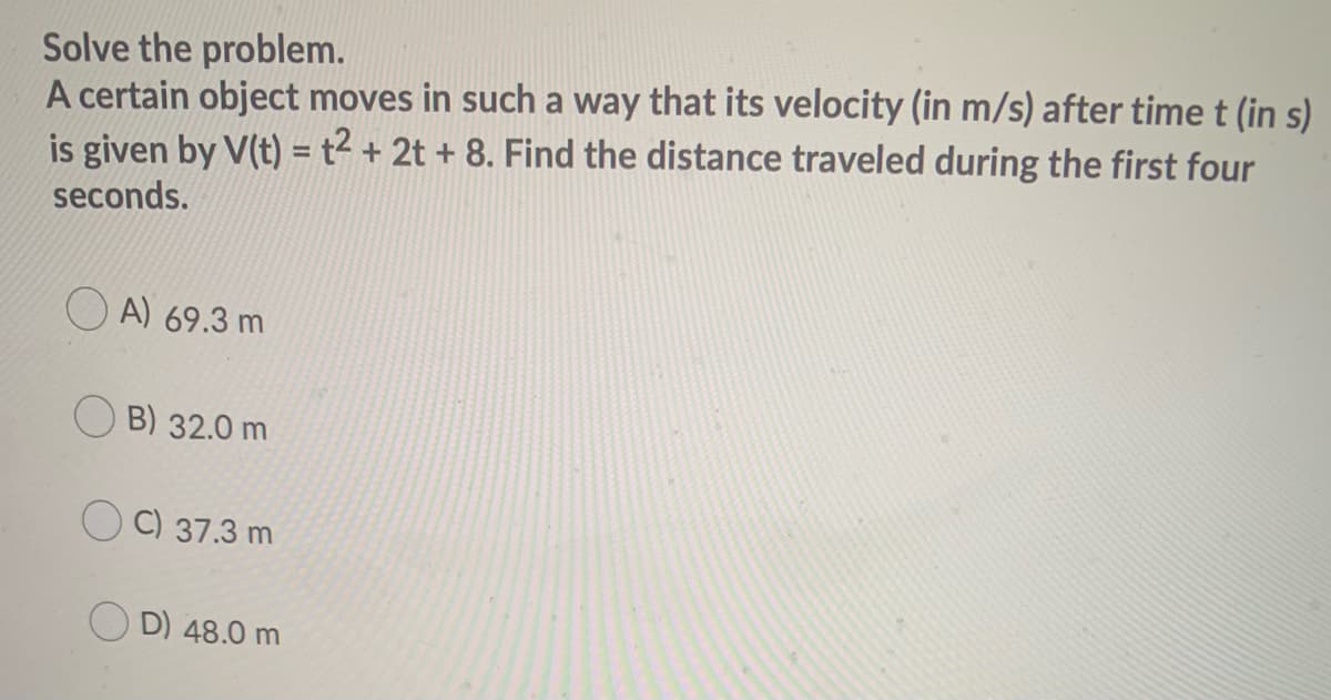Solve the problem.
A certain object moves in such a way that its velocity (in m/s) after time t (in s)
is given by V(t) =t² + 2t + 8. Find the distance traveled during the first four
%3D
seconds.
A) 69.3 m
B) 32.0 m
C) 37.3 m
O D) 48.0 m
