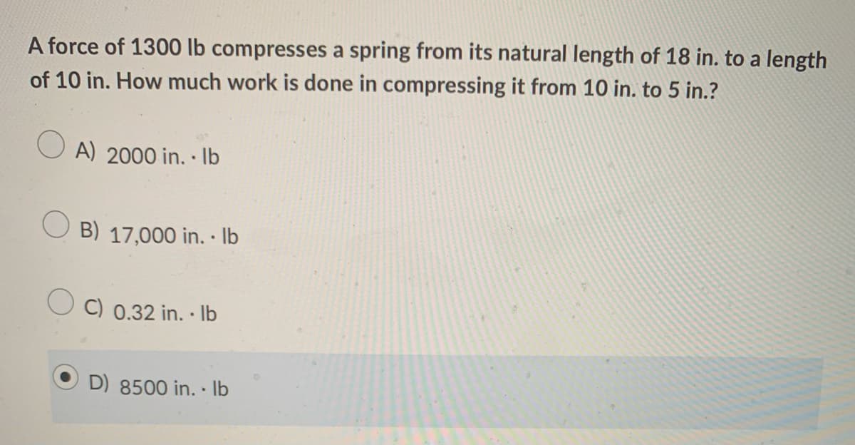 A force of 1300 lb compresses a spring from its natural length of 18 in. to a length
of 10 in. How much work is done in compressing it from 10 in. to 5 in.?
A) 2000 in. · Ib
B) 17,000 in. · lb
O C) 0.32 in. · Ib
D) 8500 in. · Ilb
