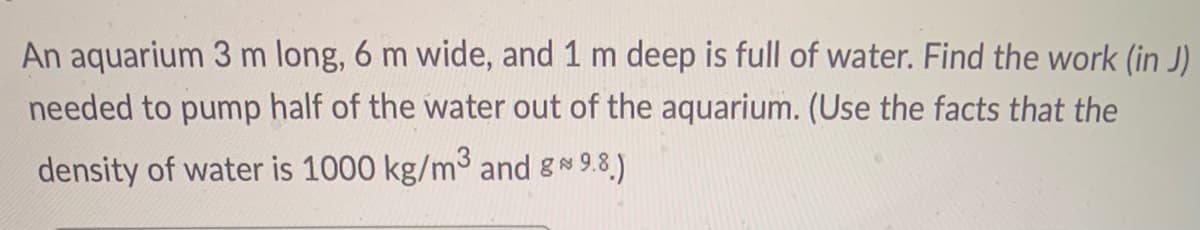 An aquarium 3 m long, 6 m wide, and 1 m deep is full of water. Find the work (in J)
needed to pump half of the water out of the aquarium. (Use the facts that the
density of water is 1000 kg/m3 and gN 9.8.)
