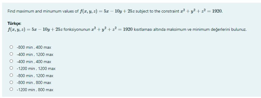 Find maximum and minumum values of f(x, y, 2) = 5x – 10y + 25z subject to the constraint a? + y? + z? = 1920.
Türkçe:
f(z, y, 2) = 5æ – 10y + 25z fonksiyonunun z? + y? + z? = 1920 kısıtlaması altında maksimum ve minimum değerlerini bulunuz.
%3D
O -800 min , 400 max
-400 min, 1200 max
-400 min , 400 max
O -1200 min, 1200 max
O -800 min, 1200 max
O -800 min , 800 max
O -1200 min, 800 max
