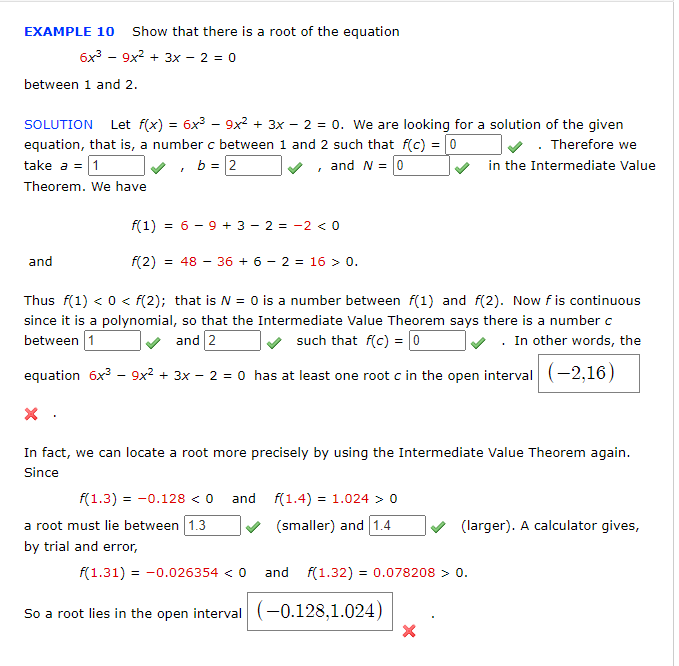 EXAMPLE 10 Show that there is a root of the equation
6x - 9x2 + 3x - 2 = 0
between 1 and 2.
SOLUTION Let f(x) = 6x³ – 9x² + 3x – 2 = 0. We are looking for a solution of the given
equation, that is, a number c between 1 and 2 such that f(c) = [0
take a = 1
. Therefore we
in the Intermediate Value
v, b = 2
, and N = 0
Theorem. We have
f(1) = 6 - 9 + 3 - 2 = -2 < o
and
f(2) = 48 – 36 + 6 – 2 = 16 > 0.
Thus f(1) < 0 < f(2); that is N = 0 is a number between f(1) and f(2). Now fis continuous
since it is a polynomial, so that the Intermediate Value Theorem says there is a number c
between 1
and 2
such that f(c) = 0
. In other words, the
equation 6x – 9x² + 3x – 2 = 0 has at least one root c in the open interval (-2,16)
In fact, we can locate a root more precisely by using the Intermediate Value Theorem again.
Since
f(1.3) = -0.128 < 0 and f(1.4) = 1.024 > 0
(smaller) and 1.4
a root must lie between 1.3
by trial and error,
(larger). A calculator gives,
f(1.31) = -0.026354 < 0 and f(1.32) = 0.078208 > 0.
So a root lies in the open interval (-0.128,1.024)
