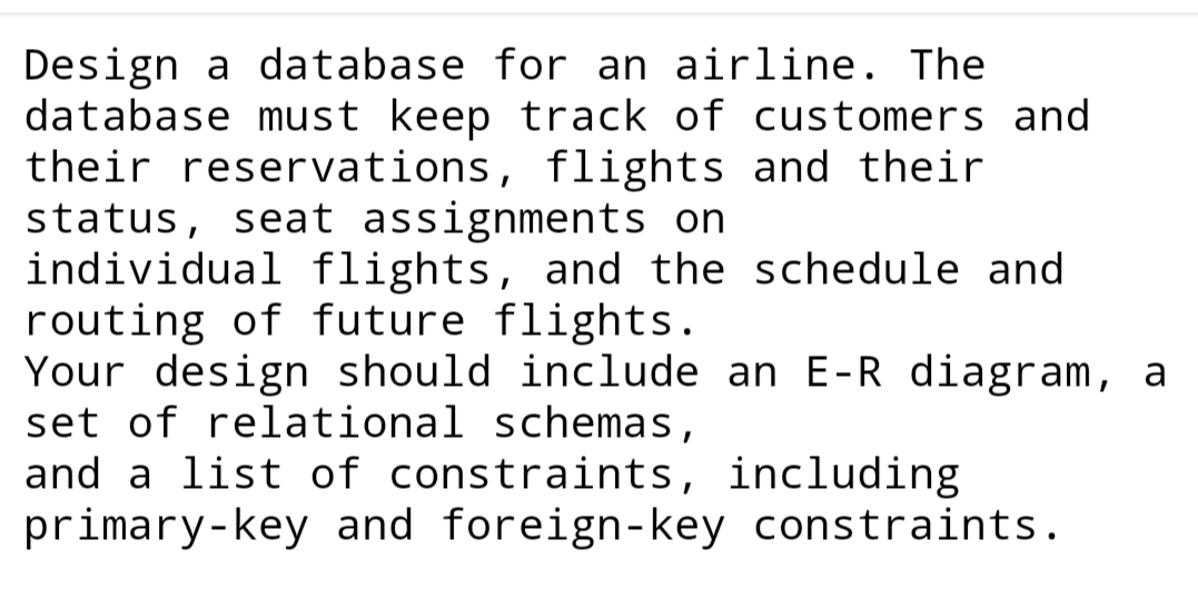 Design a database for an airline. The
database must keep track of customers and
their reservations, flights and their
status, seat assignments on
individual flights, and the schedule and
routing of future flights.
Your design should include an E-R diagram, a
set of relational schemas,
and a list of constraints, including
primary-key and foreign-key constraints.
