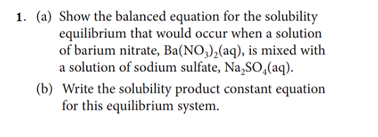 1. (a) Show the balanced equation for the solubility
equilibrium that would occur when a solution
of barium nitrate, Ba(NO3),(aq), is mixed with
a solution of sodium sulfate, Na,SO,(aq).
(b) Write the solubility product constant equation
for this equilibrium system.
