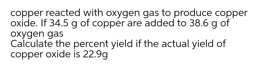 copper reacted with oxygen gas to produce copper
oxide. If 34.5 g of copper are added to 38.6 g of
oxygen gas
Calculate the percent yield if the actual yield of
copper oxide is 22.9g
