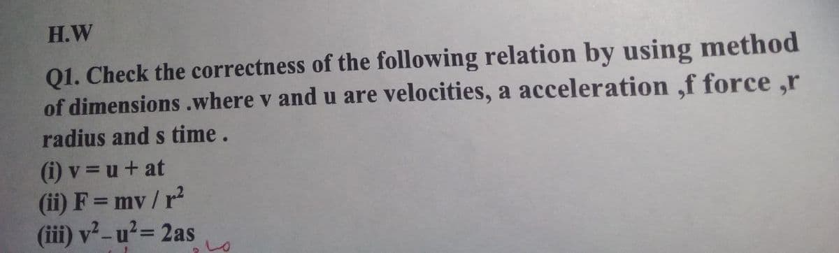 H.W
Q1. Check the correctness of the following relation by using method
of dimensions .where v and u are velocities, a acceleration ,f force ,r
radius and s time.
(i) v = u + at
(ii) F = mv/r?
(iii) v² -u²= 2as
