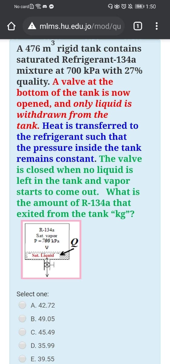 No card B a m
OO ON 94)| 1:50
mlms.hu.edu.jo/mod/qu
3
A 476 m rigid tank contains
saturated Refrigerant-134a
mixture at 700 kPa with 27%
quality. A valve at the
bottom of the tank is now
opened, and only liquid is
withdrawn from the
tank. Heat is transferred to
the refrigerant such that
the pressure inside the tank
remains constant. The valve
is closed when no liquid is
left in the tank and vapor
starts to come out. What is
the amount of R-134a that
exited from the tank "kg"?
R-134a
Sat. vapor
P = 700 kPa
Sat. Liquid
Select one:
A. 42.72
B. 49.05
C. 45.49
D. 35.99
E. 39.55
