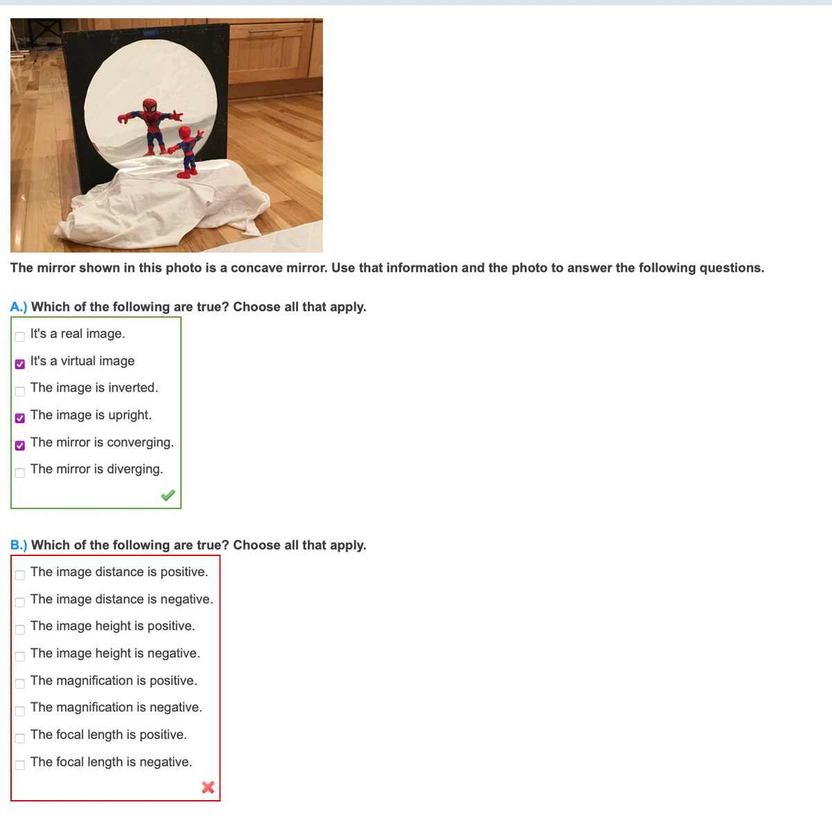 The mirror shown in this photo is a concave mirror. Use that information and the photo to answer the following questions.
A.) Which of the following are true? Choose all that apply.
It's a real image.
M It's a virtual image
The image is inverted.
M The image is upright.
The mirror is converging.
The mirror is diverging.
B.) Which of the following are true? Choose all that apply.
The image distance is positive.
O The image distance is negative.
The image height is positive.
O The image height is negative.
The magnification is positive.
The magnification is negative.
O The focal length is positive.
O The focal length is negative.
