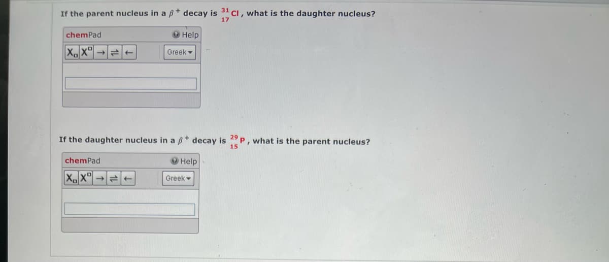 If the parent nucleus in a ß* decay is 31 Cl, what is the daughter nucleus?
17
chemPad
Help
XX
Greek
29
If the daughter nucleus in a ß* decay is 23P, what is the parent nucleus?
15
chemPad
Help
XX
t
Greek -