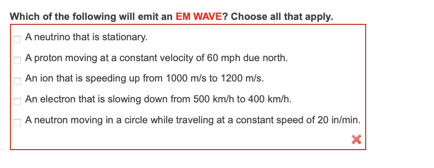 Which of the following will emit an EM WAVE? Choose all that apply.
A neutrino that is stationary.
A proton moving at a constant velocity of 60 mph due north.
An ion that is speeding up from 1000 m/s to 1200 m/s.
An electron that is slowing down from 500 km/h to 400 km/h.
A neutron moving in a circle while traveling at a constant speed of 20 in/min.
O O O O O
