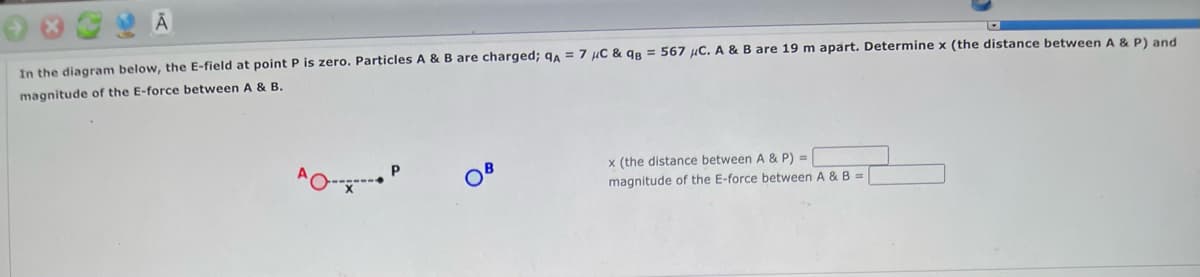Ā
In the diagram below, the E-field at point P is zero. Particles A & B are charged; QA = 7 μC & qB = 567 μC. A & B are 19 m apart. Determine x (the distance between A & P) and
magnitude of the E-force between A & B.
x (the distance between A & P) =
AO-----
magnitude of the E-force between A & B =
