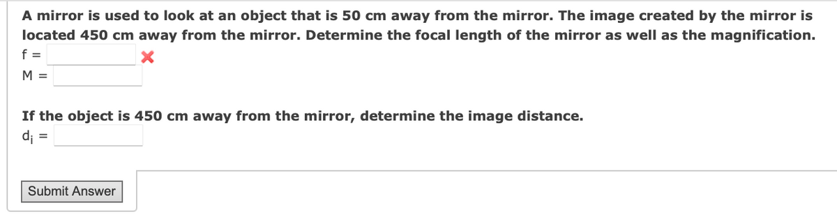 A mirror is used to look at an object that is 50 cm away from the mirror. The image created by the mirror is
located 450 cm away from the mirror. Determine the focal length of the mirror as well as the magnification.
f =
M =
If the object is 450 cm away from the mirror, determine the image distance.
di
Submit Answer
