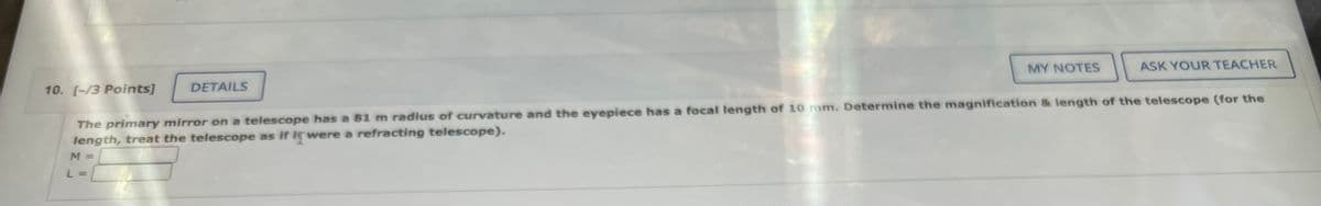 MY NOTES
ASK YOUR TEACHER
10. [-/3 Points]
DETAILS
The primary mirror on a telescope has a 81 m radius of curvature and the eyepiece has a focal length of 10 mm. Determine the magnification & length of the telescope (for the
length, treat the telescope as if it were a refracting telescope).
M =
