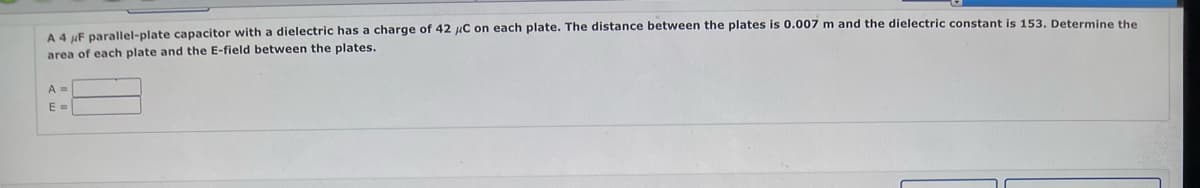 A 4 μF parallel-plate capacitor with a dielectric has a charge of 42 μC on each plate. The distance between the plates is 0.007 m and the dielectric constant is 153. Determine the
area of each plate and the E-field between the plates.
A =
E =