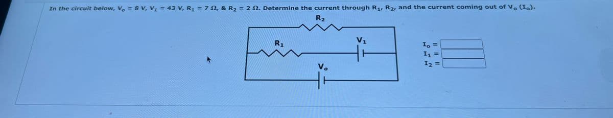 %3D
In the circuit below, V. = 8 V, V1 = 43 V, R1 = 7 N, & R2 = 2 N. Determine the current through R1, R2, and the current coming out of V. (1.).
R2
V1
R1
I, =
I2 =
Vo
