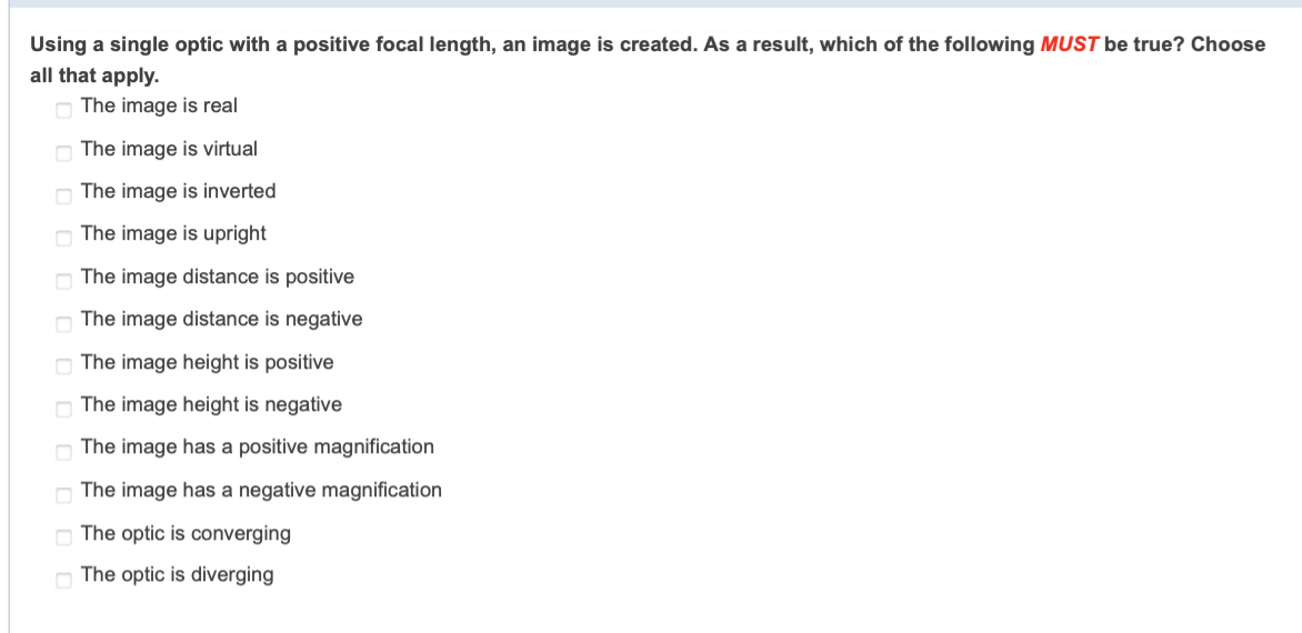 Using a single optic with a positive focal length, an image is created. As a result, which of the following MUST be true? Choose
all that apply.
The image is real
The image is virtual
The image is inverted
O The image is upright
The image distance is positive
The image distance is negative
The image height is positive
The image height is negative
The image has a positive magnification
The image has a negative magnification
The optic is converging
The optic is diverging
