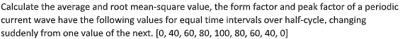 Calculate the average and root mean-square value, the form factor and peak factor of a periodic
current wave have the following values for equal time intervals over half-cycle, changing
suddenly from one value of the next. [0, 40, 60, 80, 100, 80, 60, 40, 0]
