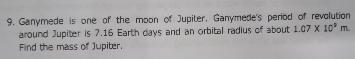 9. Ganymede is one of the moon of Jupiter. Ganymede's period of revolution
around Jupiter is 7.16 Earth days and an orbital radius of about 1.07 X 10° m.
Find the mass of Jupiter.
