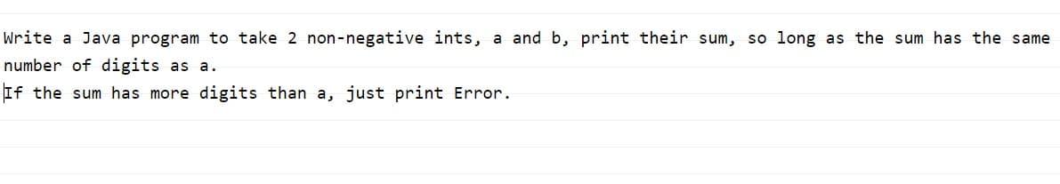 Write a Java program to take 2 non-negative ints, a and b, print their sum, so long as the sum has the same
number of digits as a.
If the sum has more digits than a, just print Error.
