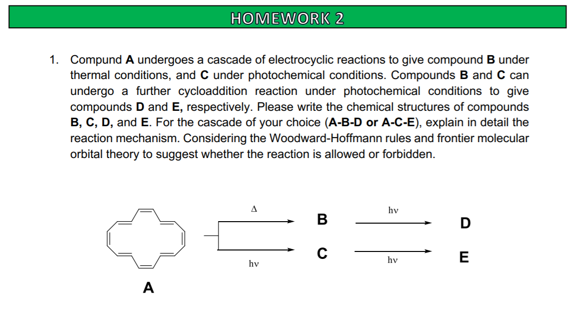 HOMEWORK 2
1. Compund A undergoes a cascade of electrocyclic reactions to give compound B under
thermal conditions, and C under photochemical conditions. Compounds B and C can
undergo a further cycloaddition reaction under photochemical conditions to give
compounds D and E, respectively. Please write the chemical structures of compounds
B, C, D, and E. For the cascade of your choice (A-B-D or A-C-E), explain in detail the
reaction mechanism. Considering the Woodward-Hoffmann rules and frontier molecular
orbital theory to suggest whether the reaction is allowed or forbidden.
hv
В
hv
E
hv
A
