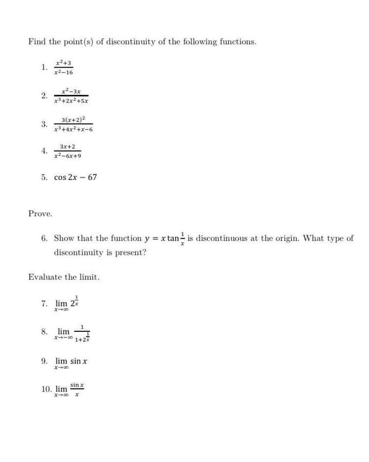 Find the point (s) of discontinuity of the following fumctions.
x2+3
1.
x2-16
x²-3x
2.
x3+2x2+5x
3(x+2)?
3.
9-x+zX++gX
3x+2
4.
x2-6x+9
5. cos 2x – 67
Prove.
6. Show that the function y = xtan is discontinuous at the origin. What type of
discontinuity is present?
Evaluate the limit.
7. lim 2
x+00
8. lim
1+27
9. lim sin x
sin x
10. lim
x00 x
