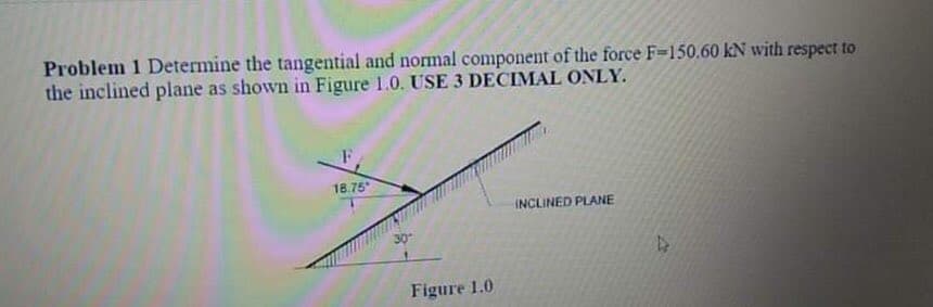 Problem 1 Determine the tangential and normal component of the force F=150.60 kN with respect to
the inclined plane as shown in Figure 1.0. USE 3 DECIMAL ONLY.
18.75
INCLINED PLANE
30
Figure 1.0

