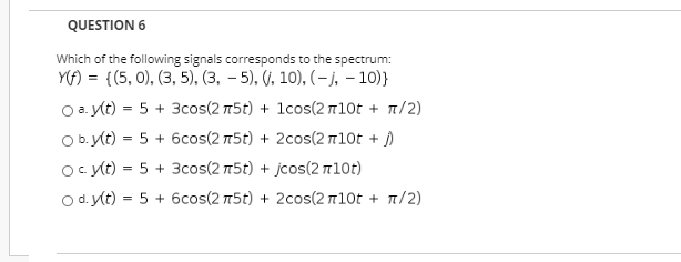 Which of the following signals corresponds to the spectrum:
YA) = {(5, 0), (3, 5), (3, – 5), (), 10), (– j, – 10)}
O a y(t) = 5 + 3cos(2 5t) + 1cos(2 n10t + n/2)
Ob.Kt) = 5 + 6cos(2 75t) + 2cos(2 110t + j)
oc yt) = 5 + 3cos(2 75t) + jcos(2 n10t)
O d. y(t) = 5 + 6cos(2 15t) + 2cos(2 110t + n/2)
