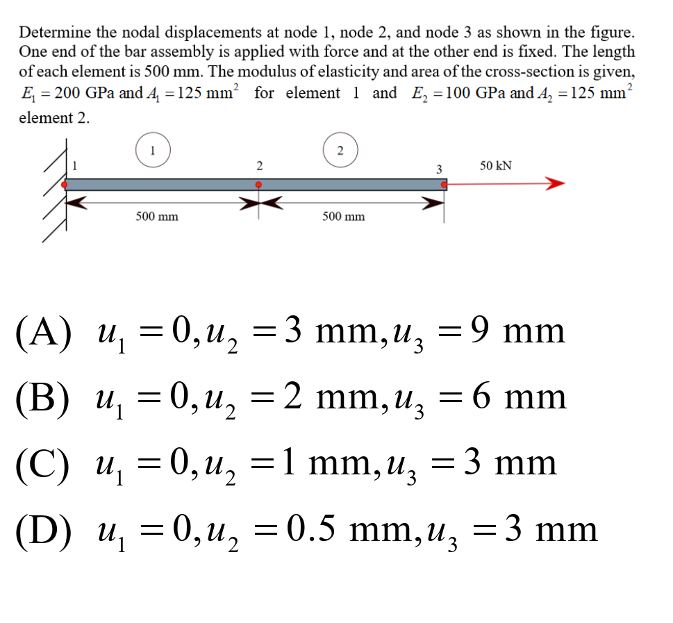 Determine the nodal displacements at node 1, node 2, and node 3 as shown in the figure.
One end of the bar assembly is applied with force and at the other end is fixed. The length
of each element is 500 mm. The modulus of elasticity and area of the cross-section is given,
E, = 200 GPa and A =125 mm² for element 1 and E, =100 GPa and A, = 125 mm?
element 2.
1
2
2
3
50 kN
500 mm
500 mm
(А) и, — 0, и,
= 0,u, =3 mm,uz
= 9 mm
(B) и, — 0, и,
=
2 mm,u, =6 mm
(С) и,
= 0,u, =1 mm, u, = 3 mm
(D) u, = 0,u, = 0.5 mm,u, =3 mm
