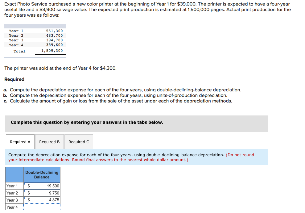 Exact Photo Service purchased a new color printer at the beginning of Year 1 for $39,000. The printer is expected to have a four-year
useful life and a $3,900 salvage value. The expected print production is estimated at 1,500,000 pages. Actual print production for the
four years was as follows:
551,300
483,700
384,700
389,600
Year 1
Year 2
Year 3
Year 4
Total
1,809,300
The printer was sold at the end of Year 4 for $4,300.
Required
a. Compute the depreciation expense for each of the four years, using double-declining-balance depreciation.
b. Compute the depreciation expense for each of the four years, using units-of-production depreciation.
c. Calculate the amount of gain or loss from the sale of the asset under each of the depreciation methods.
Complete this question by entering your answers in the tabs below.
Required A
Required B
Required C
Compute the depreciation expense for each of the four years, using double-declining-balance depreciation. (Do not round
your intermediate calculations. Round final answers to the nearest whole dollar amount.)
Double-Declining
Balance
Year 1
2$
19,500
Year 2
$
9,750
Year 3
$
4,875
Year 4
