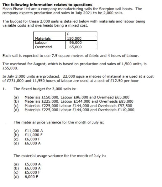 The following information relates to questions
Moon Phase Ltd are a company manufacturing sails for Scorpion sail boats. The
company expects production and sales in July 2021 to be 2,000 sails.
The budget for these 2,000 sails is detailed below with materials and labour being
variable costs and overheads being a mixed cost.
Materials
Labour
Overhead
150,000
96,000
65,000
Each sail is expected to use 7.5 square metres of fabric and 4 hours of labour.
The overhead for August, which is based on production and sales of 1,500 units, is
£55,000.
In July 3,000 units are produced. 22,000 square metres of material are used at a cost
of £231,000 and 11,550 hours of labour are used at a cost of £12.50 per hour
1.
The flexed budget for 3,000 sails is:
(a) Materials £150,000, Labour £96,000 and Overhead £65,000
(b)
Materials £225,000, Labour £144,000 and Overheads £85,000
Materials £225,000 Labour £144,000 and Overheads £97,500
(c)
(d) Materials £225,000 Labour £144,000 and Overheads £110,000
The material price variance for the month of July is:
(a) £11,000 A
(b)
£11,000 F
(c)
£6,000 F
(d)
£6,000 A
The material usage variance for the month of July is:
(a)
(b)
(c)
(d)
£5,000 A
£6,000 A
£5,000 F
6,000 F
