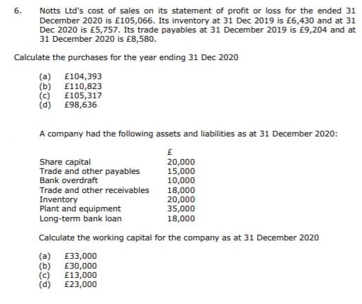 Notts Ltd's cost of sales on its statement of profit or loss for the ended 31
December 2020 is £105,066. Its inventory at 31 Dec 2019 is £6,430 and at 31
Dec 2020 is £5,757. Its trade payables at 31 December 2019 is £9,204 and at
31 December 2020 is £8,580.
6.
Calculate the purchases for the year ending 31 Dec 2020
(a) £104,393
(b) £110,823
£105,317
(c)
(d) £98,636
A company had the following assets and liabilities as at 31 December 2020:
Share capital
Trade and other payables
Bank overdraft
Trade and other receivables
20,000
15,000
10,000
Inventory
Plant and equipment
Long-term bank loan
18,000
20,000
35,000
18,000
Calculate the working capital for the company as at 31 December 2020
(a) £33,000
(b)
(c)
(d)
£30,000
£13,000
£23,000
