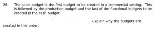 26. The sales budget is the first budget to be created in a commercial setting. This
is followed by the production budget and the last of the functional budgets to be
created is the cash budget.
Explain why the budgets are
created in this order.
