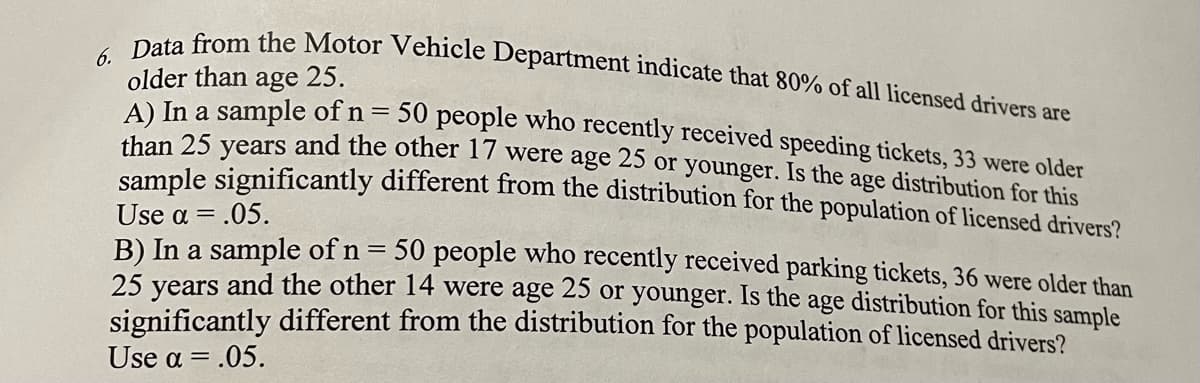 Data from the Motor Vehicle Department indicate that 80% of all licensed drivers are
6.
older than
A) In a sample of n =
than 25 years and the other 17 were age 25 or younger. Is the age distribution for this
sample significantly different from the distribution for the population of licensed drivers?
age 25.
50 people who recently received speeding tickets, 33 were older
Use α- .05.
B) In a sample of n = 50 people who recently received parking tickets, 36 were older than
25 vears and the other 14 were age 25 or younger. Is the age distribution for this sample
significantly different from the distribution for the population of licensed drivers?
Use a = .05.
