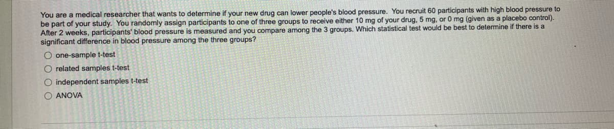 You are a medical researcher that wants to determine if your new drug can lower people's blood pressure. You recruit 60 participants with high blood pressure to
be part of your study. You randomly assign participants to one of three groups to receive either 10 mg of your drug, 5 mg, or 0 mg (given as a placebo control).
After 2 weeks, participants' blood pressure is measured and you compare among the 3 groups. Which statistical test would be best to determine if there is a
significant difference in blood pressure among the three groups?
O one-sample t-test
O related samples t-test
O independent samples t-test
O ANOVA
