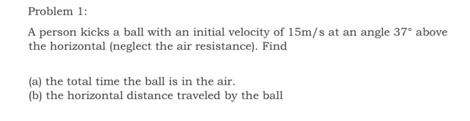 Problem 1:
A person kicks a ball with an initial velocity of 15m/s at an angle 37° above
the horizontal (neglect the air resistance). Find
(a) the total time the ball is in the air.
(b) the horizontal distance traveled by the ball
