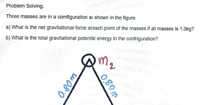 Problem Solving.
Three masses are in a comfiguration as shown in the figure.
a) What is the net gravitational force ateach point of the masses if all masses is 1.0kg?
b) What is the total gravitational potental energy in the confriguration?
m.
2
0.80m
