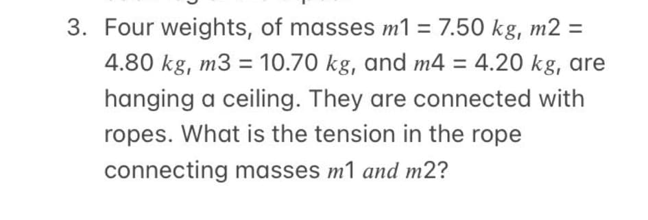 3. Four weights, of masses m1 = 7.50 kg, m2 =
%3D
4.80 kg, m3 = 10.70 kg, and m4 = 4.20 kg, are
%3D
hanging a ceiling. They are connected with
ropes. What is the tension in the rope
connecting masses m1 and m2?

