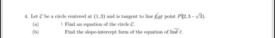 4. Let C be a circle centered at (1,3) and is tangent to line at point P(2,3 - V3).
(a)
Find an equation of the circle C.
(b)
Find the slope-intercept form of the equation of line (.
