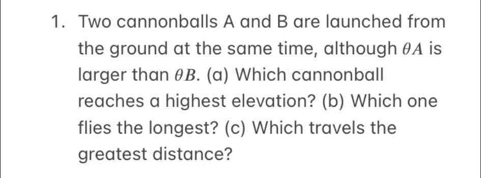 1. Two cannonballs A and B are launched from
the ground at the same time, although 0A is
larger than 0B. (a) Which cannonball
reaches a highest elevation? (b) Which one
flies the longest? (c) Which travels the
greatest distance?
