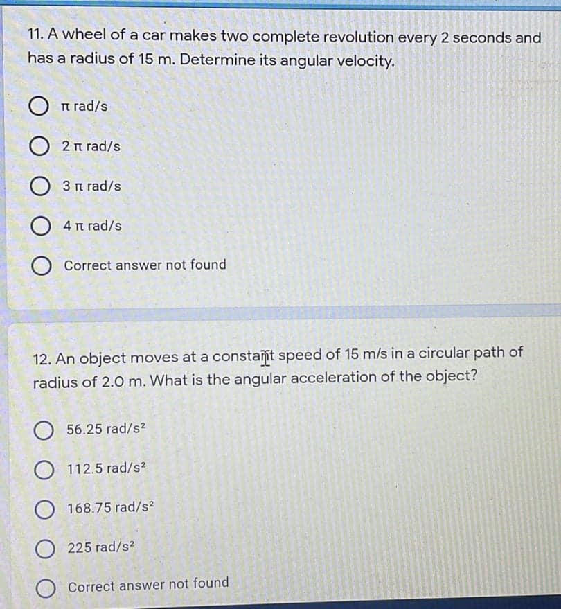 11. A wheel of a car makes two complete revolution every 2 seconds and
has a radius of 15 m. Determine its angular velocity.
O n rad/s
2 n rad/s
3 n rad/s
4 n rad/s
Correct answer not found
12. An object moves at a constant speed of 15 m/s in a circular path of
radius of 2.0 m. What is the angular acceleration of the object?
56.25 rad/s?
112.5 rad/s2
168.75 rad/s?
O 225 rad/s?
O Correct answer not found
