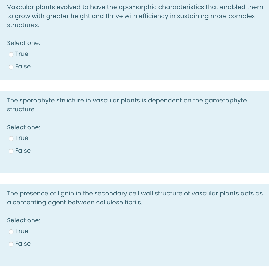 Vascular plants evolved to have the apomorphic characteristics that enabled them
to grow with greater height and thrive with efficiency in sustaining more complex
structures.
Select one:
O True
O False
The sporophyte structure in vascular plants is dependent on the gametophyte
structure.
Select one:
True
False
The presence of lignin in the secondary cell wall structure of vascular plants acts as
a cementing agent between cellulose fibrils.
Select one:
True
False