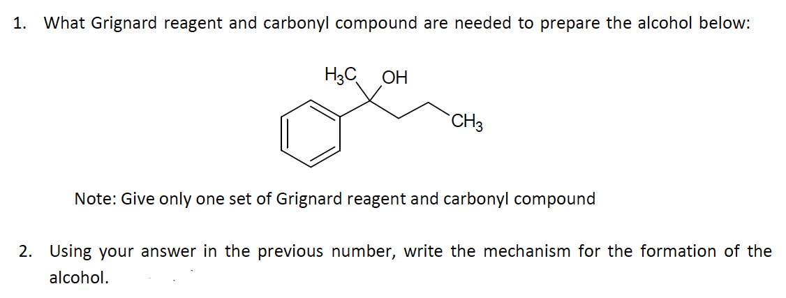1. What Grignard reagent and carbonyl compound are needed to prepare the alcohol below:
H3COH
CH3
Note: Give only one set of Grignard reagent and carbonyl compound
2. Using your answer in the previous number, write the mechanism for the formation of the
alcohol.