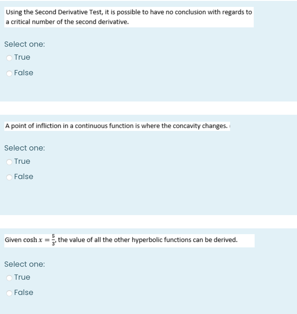 Using the Second Derivative Test, it is possible to have no conclusion with regards to
a critical number of the second derivative.
Select one:
True
False
A point of infliction in a continuous function is where the concavity changes.
Select one:
O True
O False
Given cosh x = the value of all the other hyperbolic functions can be derived.
Select one:
O True
False