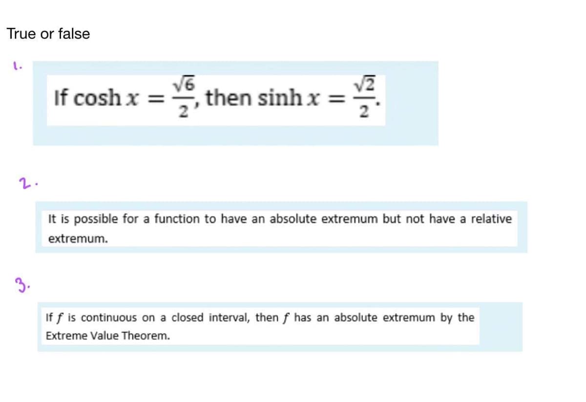 True or false
If cosh x =
V, then sinh x =
NA
2
2.
It is possible for a function to have an absolute extremum but not have a relative
extremum.
3.
If f is continuous on a closed interval, then f has an absolute extremum by the
Extreme Value Theorem.