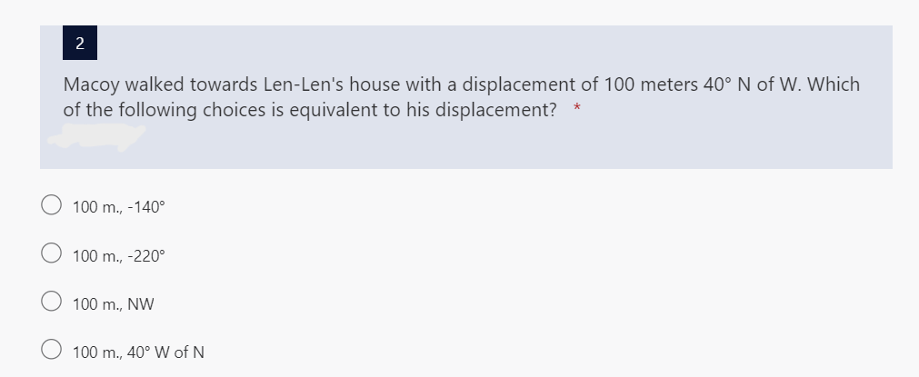 Macoy walked towards Len-Len's house with a displacement of 100 meters 40° N of W. Which
of the following choices is equivalent to his displacement?
*
100 m., -140°
100 m., -220°
100 m., NW
100 m., 40° W of N