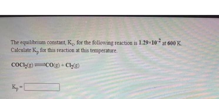 The equilibrium constant, K, for the following reaction is 1.29x10 at 600 K.
Calculate K, for this reaction at this temperature.
COCI(g) C0(g) + Cl(g)
K,-
