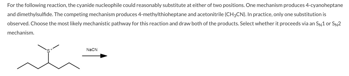 For the following reaction, the cyanide nucleophile could reasonably substitute at either of two positions. One mechanism produces 4-cyanoheptane
and dimethylsulfide. The competing mechanism produces 4-methylthioheptane and acetonitrile (CH3CN). In practice, only one substitution is
observed. Choose the most likely mechanistic pathway for this reaction and draw both of the products. Select whether it proceeds via an SN1 or Sn2
mechanism.
NaCN
