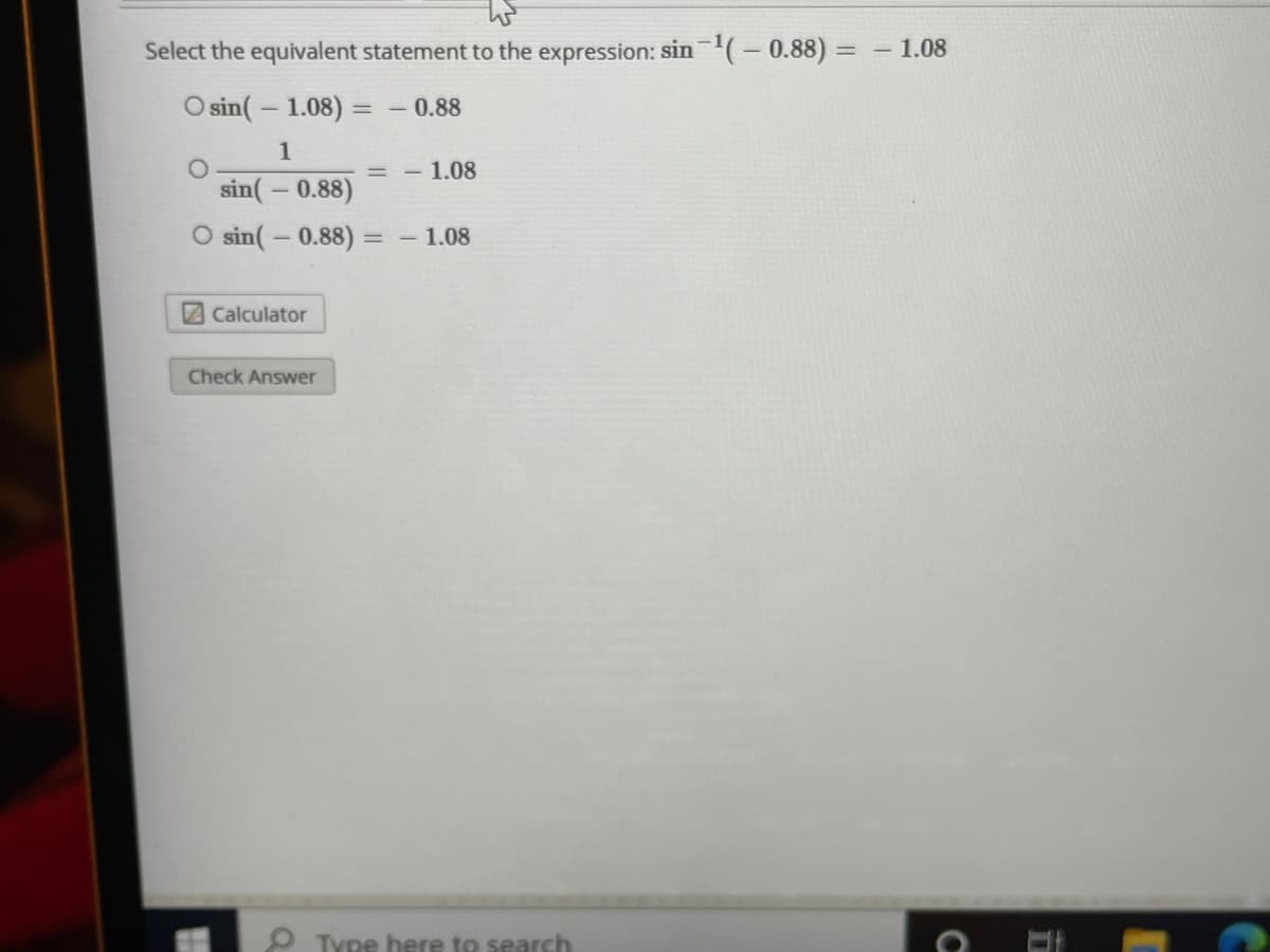 Select the equivalent statement to the expression: sin(-0.88) =
1.08
O sin( – 1.08)
- 0.88
1
1.08
sin(– 0.88)
O sin( – 0.88)
- 1.08
2Calculator
Check Answer
O Type here to search
