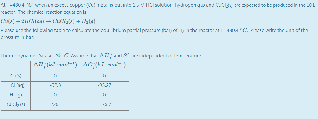 At T=480.4 °C, when an excess copper (Cu) metal is put into 1.5 M HCl solution, hydrogen gas and CuCl2(s) are expected to be produced in the 10 L
reactor. The chemical reaction equation is
Cu(:) + 2НС{(аg) — СиCl2(:) + Н2 (9)
Please use the following table to calculate the equilibrium partial pressure (bar) of H2 in the reactor at T=480.4 °C. Please write the unit of the
pressure in bar!
Thermodynamic Data at 25° C. Assume that AH; and S° are independent of temperature.
AH:(kJ - mol
AG;(kJ - mol-1
Cu(s)
HCI (aq)
-92.3
-95.27
H2 (g)
CuCl2 (s)
-220.1
-175.7
